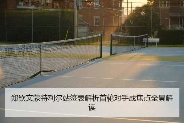 郑钦文蒙特利尔站签表解析首轮对手成焦点全景解读