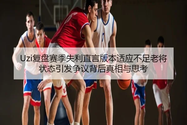 Uzi复盘赛季失利直言版本适应不足老将状态引发争议背后真相与思考