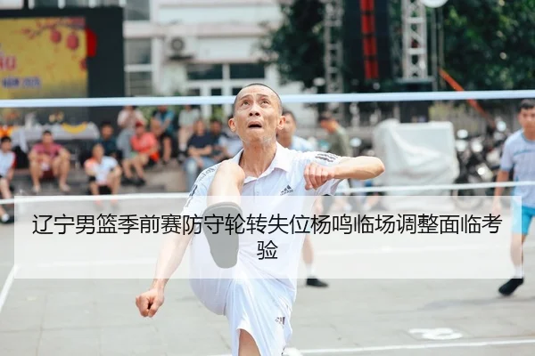 辽宁男篮季前赛防守轮转失位杨鸣临场调整面临考验