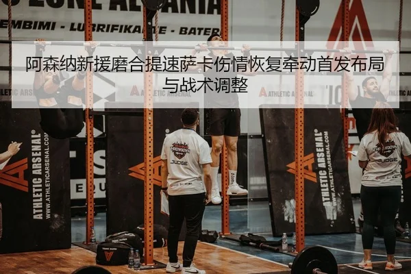 阿森纳新援磨合提速萨卡伤情恢复牵动首发布局与战术调整
