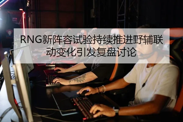 RNG新阵容试验持续推进野辅联动变化引发复盘讨论