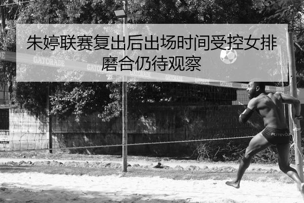 朱婷联赛复出后出场时间受控女排磨合仍待观察