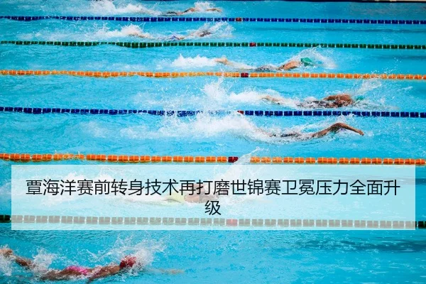 覃海洋赛前转身技术再打磨世锦赛卫冕压力全面升级