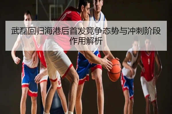 武磊回归海港后首发竞争态势与冲刺阶段作用解析