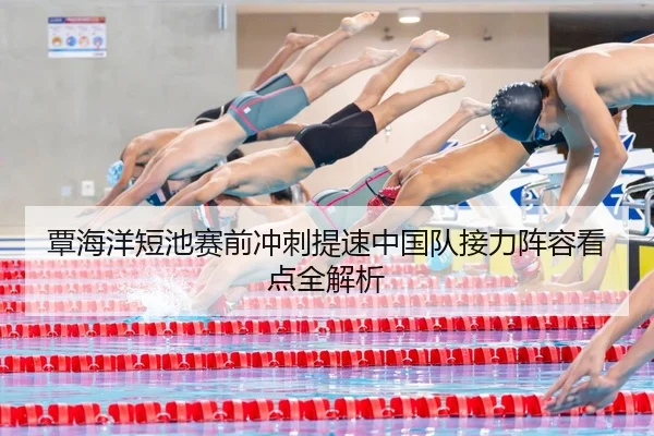 覃海洋短池赛前冲刺提速中国队接力阵容看点全解析
