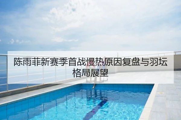 陈雨菲新赛季首战慢热原因复盘与羽坛格局展望